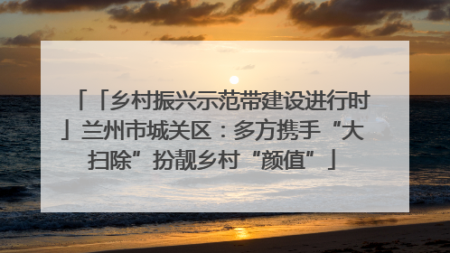 「乡村振兴示范带建设进行时」兰州市城关区：多方携手“大扫除”扮靓乡村“颜值”