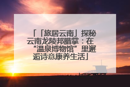 「旅居云南」探秘云南龙陵邦腊掌：在“温泉博物馆”里邂逅诗意康养生活