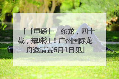 「重磅」一条龙，四十载，耀珠江！广州国际龙舟邀请赛6月1日见