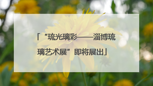 “琉光璃彩——淄博琉璃艺术展”即将展出