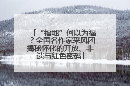 “福地”何以为福？全国名作家采风团揭秘怀化的开放、非遗与红色密码