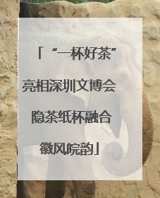 “一杯好茶”亮相深圳文博会 隐茶纸杯融合徽风皖韵