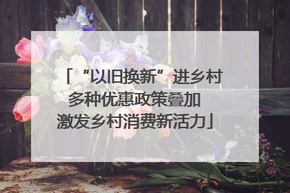 “以旧换新”进乡村 多种优惠政策叠加 激发乡村消费新活力