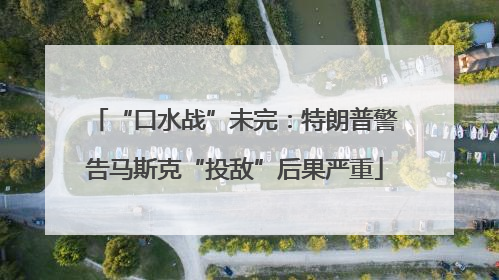 “口水战”未完：特朗普警告马斯克“投敌”后果严重