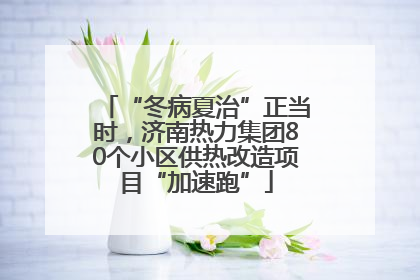“冬病夏治”正当时，济南热力集团80个小区供热改造项目“加速跑”