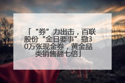 “券”力出击，百联股份“金日要事”撒30万张现金券，黄金品类销售翻七倍