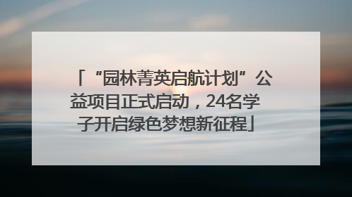 “园林菁英启航计划”公益项目正式启动，24名学子开启绿色梦想新征程