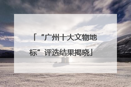 “广州十大文物地标”评选结果揭晓