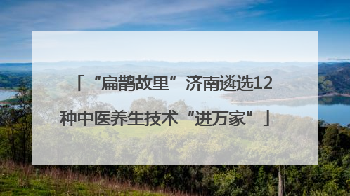 “扁鹊故里”济南遴选12种中医养生技术“进万家”