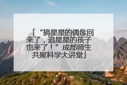 “摘星星的偶像回来了,追星星的孩子也来了!”成都师生共聚科学大讲堂