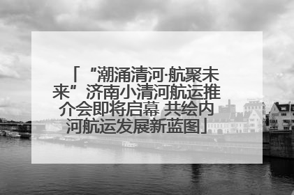 “潮涌清河·航聚未来”济南小清河航运推介会即将启幕 共绘内河航运发展新蓝图
