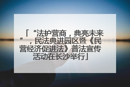 “法护营商，典亮未来”，民法典进园区暨《民营经济促进法》普法宣传活动在长沙举行