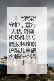 “清泉”守护，童行无忧 济南机场推出专属服务攻略护航儿童旅客畅行空港