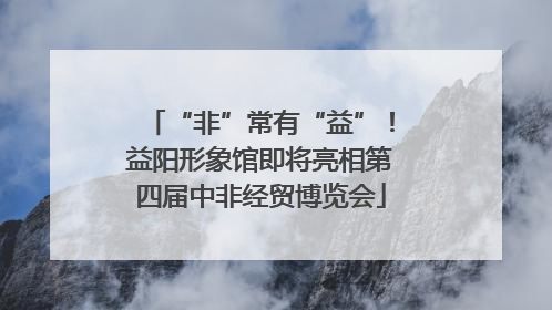 “非”常有“益”！益阳形象馆即将亮相第四届中非经贸博览会