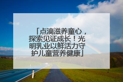 点滴滋养童心，探索见证成长！光明乳业以鲜活力守护儿童营养健康