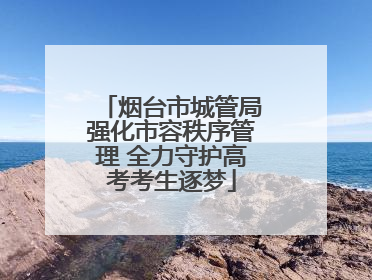 烟台市城管局强化市容秩序管理 全力守护高考考生逐梦