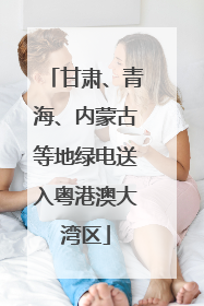甘肃、青海、内蒙古等地绿电送入粤港澳大湾区