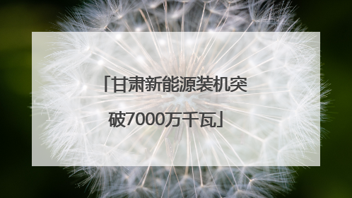甘肃新能源装机突破7000万千瓦