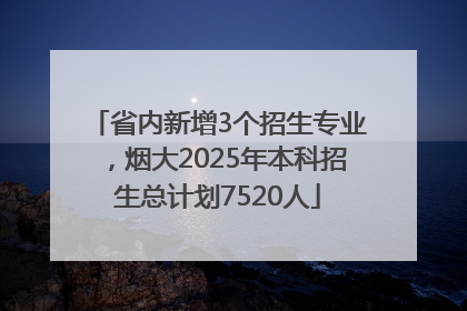 省内新增3个招生专业，烟大2025年本科招生总计划7520人