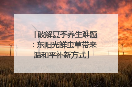 破解夏季养生难题：东阳光鲜虫草带来温和平补新方式