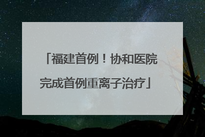 福建首例！协和医院完成首例重离子治疗