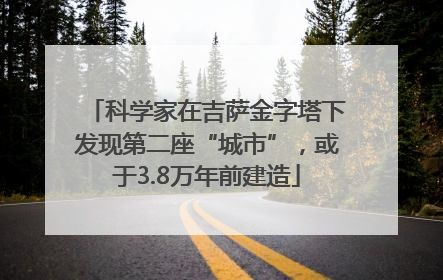 科学家在吉萨金字塔下发现第二座“城市”，或于3.8万年前建造