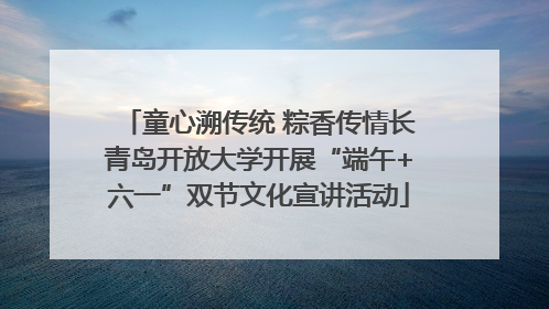 童心溯传统 粽香传情长青岛开放大学开展“端午+六一”双节文化宣讲活动