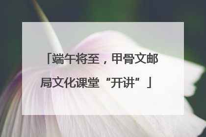 端午将至，甲骨文邮局文化课堂“开讲”