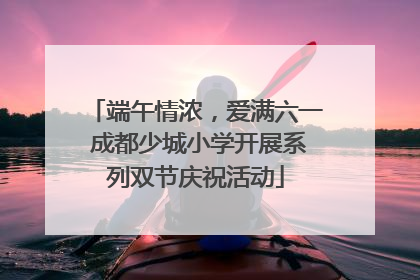 端午情浓，爱满六一 成都少城小学开展系列双节庆祝活动