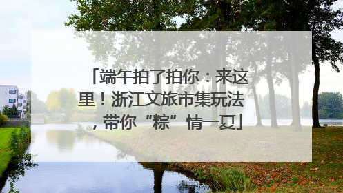端午拍了拍你：来这里！浙江文旅市集玩法，带你“粽”情一夏