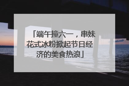 端午撞六一，串妹花式冰粉掀起节日经济的美食热浪