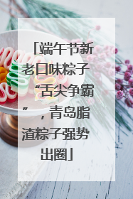 端午节新老口味粽子“舌尖争霸”，青岛脂渣粽子强势出圈