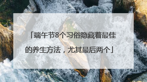 端午节8个习俗隐藏着最佳的养生方法，尤其最后两个