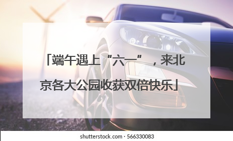 端午遇上“六一”，来北京各大公园收获双倍快乐