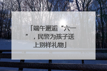 端午邂逅“六一”，民警为孩子送上别样礼物