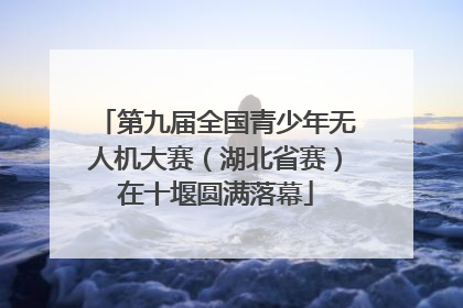第九届全国青少年无人机大赛（湖北省赛）在十堰圆满落幕