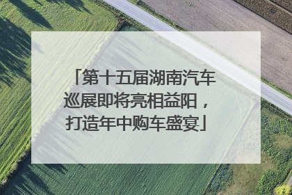 第十五届湖南汽车巡展即将亮相益阳，打造年中购车盛宴