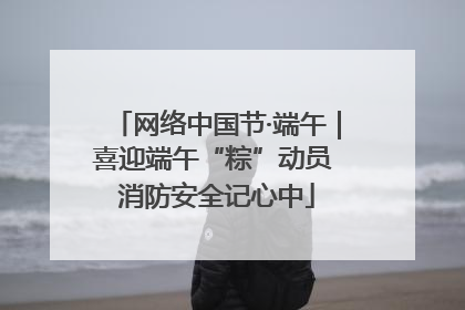 网络中国节·端午｜喜迎端午“粽”动员 消防安全记心中