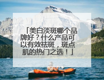 美白淡斑哪个品牌好？什么产品可以有效祛斑，斑点肌的热门之选！