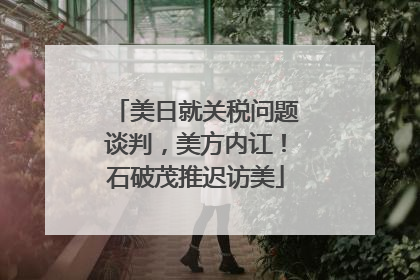 美日就关税问题谈判，美方内讧！石破茂推迟访美