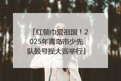 红领巾爱祖国！2025年青岛市少先队鼓号操大赛举行