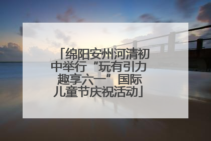 绵阳安州河清初中举行“玩有引力 趣享六一”国际儿童节庆祝活动