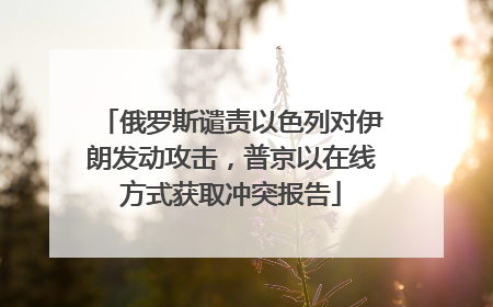 俄罗斯谴责以色列对伊朗发动攻击，普京以在线方式获取冲突报告