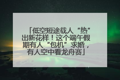 低空短途载人“热”出新花样！这个端午假期有人“包机”求婚，有人空中看龙舟赛