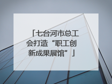 七台河市总工会打造“职工创新成果展馆”