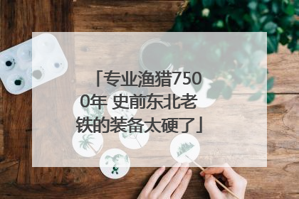 专业渔猎7500年 史前东北老铁的装备太硬了