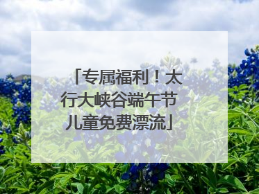 专属福利！太行大峡谷端午节儿童免费漂流