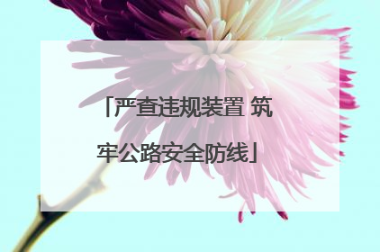 严查违规装置 筑牢公路安全防线
