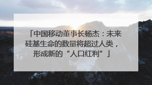 中国移动董事长杨杰：未来硅基生命的数量将超过人类，形成新的“人口红利”