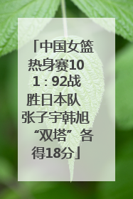 中国女篮热身赛101∶92战胜日本队 张子宇韩旭“双塔”各得18分